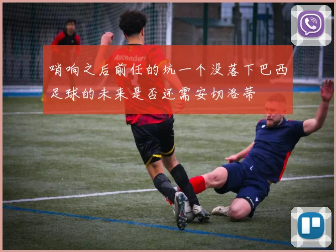 哨响之后前任的坑一个没落下巴西足球的未来是否还需安切洛蒂