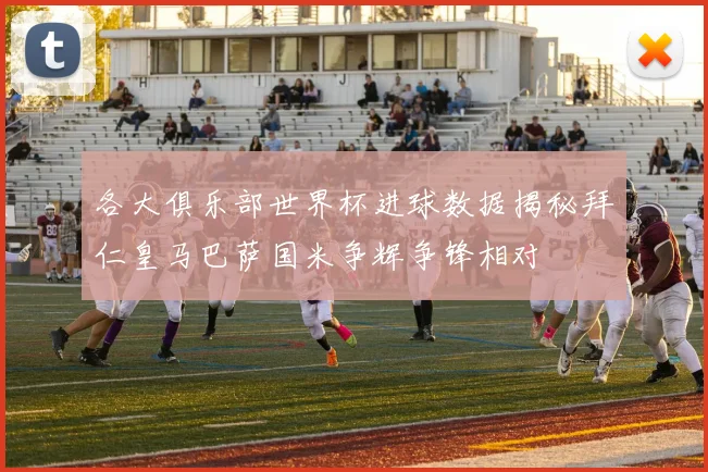 各大俱乐部世界杯进球数据揭秘拜仁皇马巴萨国米争辉争锋相对