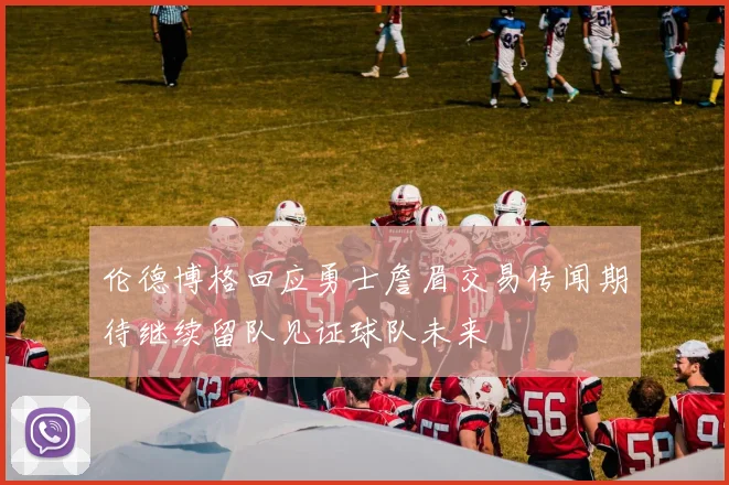 伦德博格回应勇士詹眉交易传闻期待继续留队见证球队未来