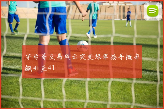 字母哥交易风云突变绿军接手概率飙升至41