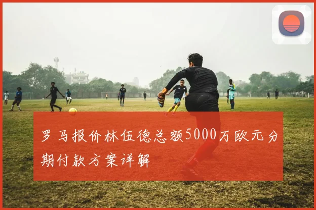 罗马报价林伍德总额5000万欧元分期付款方案详解