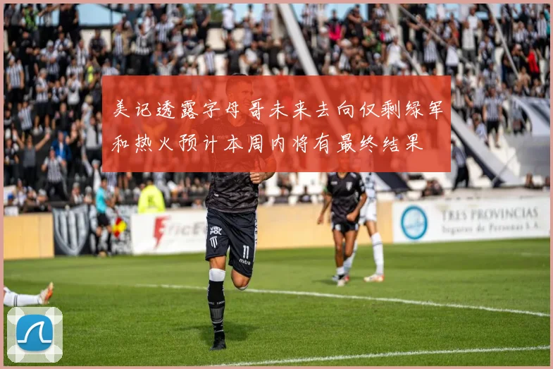 美记透露字母哥未来去向仅剩绿军和热火预计本周内将有最终结果