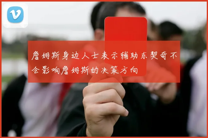 詹姆斯身边人士表示辅助东契奇不会影响詹姆斯的决策方向