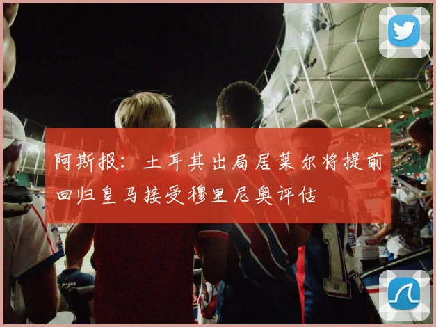 阿斯报：土耳其出局居莱尔将提前回归皇马接受穆里尼奥评估