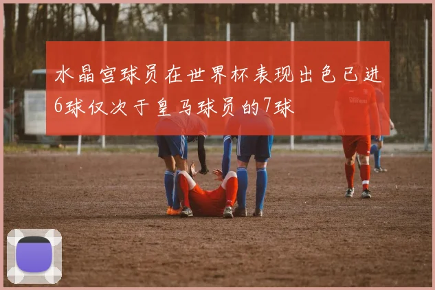 水晶宫球员在世界杯表现出色已进6球仅次于皇马球员的7球