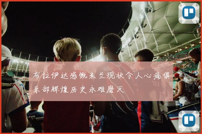 布拉伊达感慨米兰现状令人心痛俱乐部辉煌历史永难磨灭
