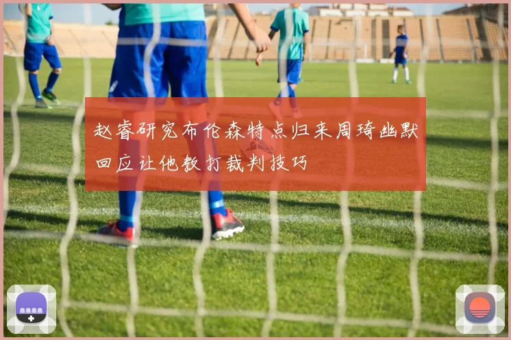 赵睿研究布伦森特点归来周琦幽默回应让他教打裁判技巧