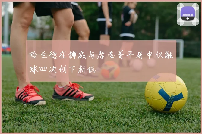 哈兰德在挪威与摩洛哥平局中仅触球四次创下新低