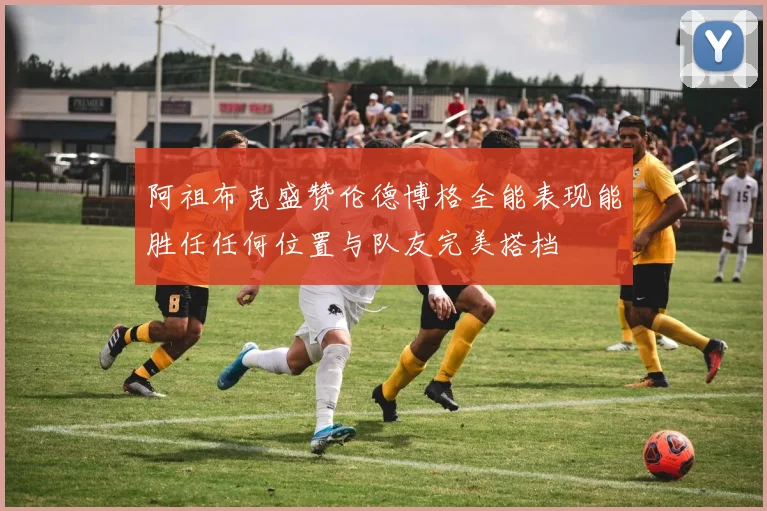 阿祖布克盛赞伦德博格全能表现能胜任任何位置与队友完美搭档